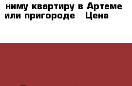 Cниму квартиру в Артеме или пригороде › Цена ­ 35 000 - Приморский край, Артем г. Недвижимость » Квартиры сниму   